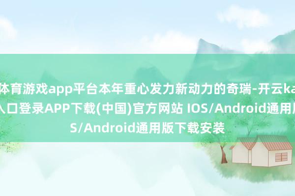 体育游戏app平台本年重心发力新动力的奇瑞-开云kaiyun登录入口登录APP下载(中国)官方网站 IOS/Android通用版下载安装