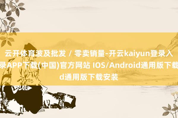 云开体育波及批发 / 零卖销量-开云kaiyun登录入口登录APP下载(中国)官方网站 IOS/Android通用版下载安装