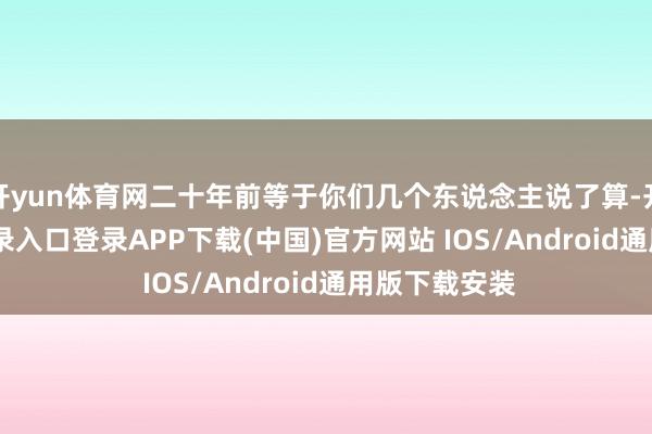 开yun体育网二十年前等于你们几个东说念主说了算-开云kaiyun登录入口登录APP下载(中国)官方网站 IOS/Android通用版下载安装