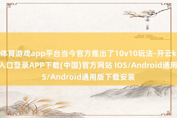 体育游戏app平台当今官方推出了10v10玩法-开云kaiyun登录入口登录APP下载(中国)官方网站 IOS/Android通用版下载安装
