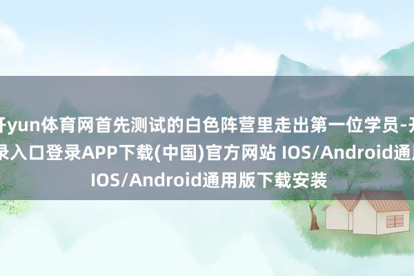 开yun体育网首先测试的白色阵营里走出第一位学员-开云kaiyun登录入口登录APP下载(中国)官方网站 IOS/Android通用版下载安装