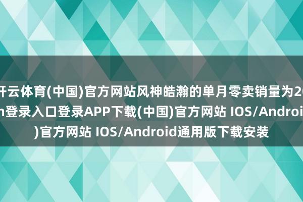 开云体育(中国)官方网站风神皓瀚的单月零卖销量为2005台-开云kaiyun登录入口登录APP下载(中国)官方网站 IOS/Android通用版下载安装