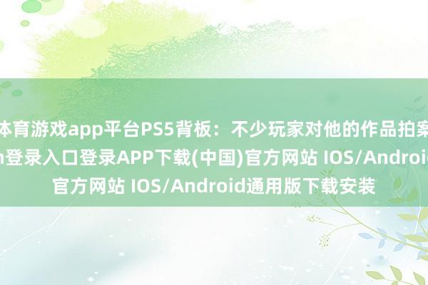 体育游戏app平台PS5背板：不少玩家对他的作品拍案叫绝-开云kaiyun登录入口登录APP下载(中国)官方网站 IOS/Android通用版下载安装