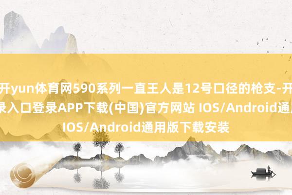 开yun体育网590系列一直王人是12号口径的枪支-开云kaiyun登录入口登录APP下载(中国)官方网站 IOS/Android通用版下载安装