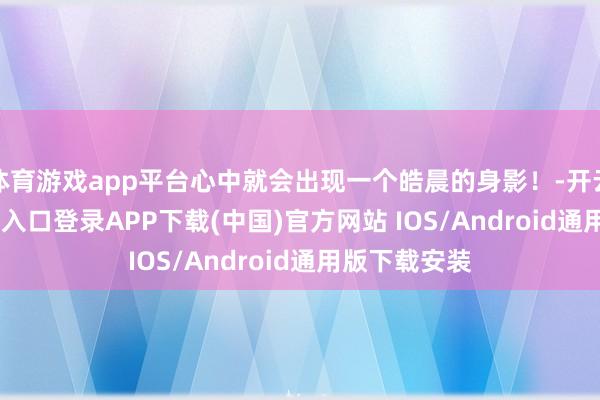 体育游戏app平台心中就会出现一个皓晨的身影！-开云kaiyun登录入口登录APP下载(中国)官方网站 IOS/Android通用版下载安装