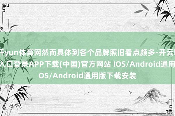 开yun体育网然而具体到各个品牌照旧看点颇多-开云kaiyun登录入口登录APP下载(中国)官方网站 IOS/Android通用版下载安装