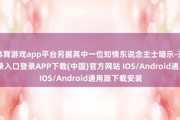 体育游戏app平台另据其中一位知情东说念主士暗示-开云kaiyun登录入口登录APP下载(中国)官方网站 IOS/Android通用版下载安装