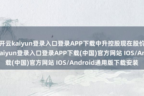 开云kaiyun登录入口登录APP下载中升控股现在股价为18.46港元-开云kaiyun登录入口登录APP下载(中国)官方网站 IOS/Android通用版下载安装