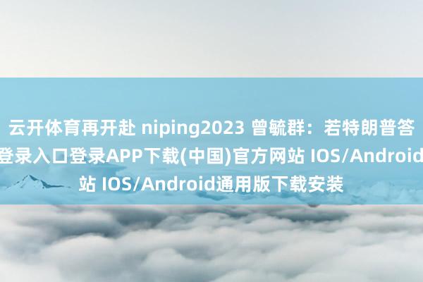 云开体育再开赴 niping2023 曾毓群：若特朗普答允-开云kaiyun登录入口登录APP下载(中国)官方网站 IOS/Android通用版下载安装