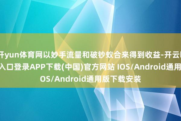 开yun体育网以妙手流量和破钞蚁合来得到收益-开云kaiyun登录入口登录APP下载(中国)官方网站 IOS/Android通用版下载安装