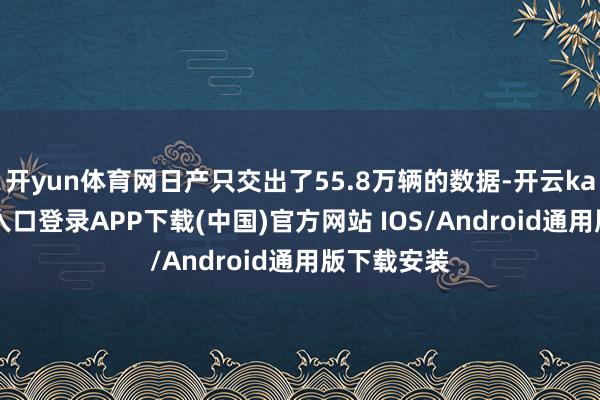 开yun体育网日产只交出了55.8万辆的数据-开云kaiyun登录入口登录APP下载(中国)官方网站 IOS/Android通用版下载安装