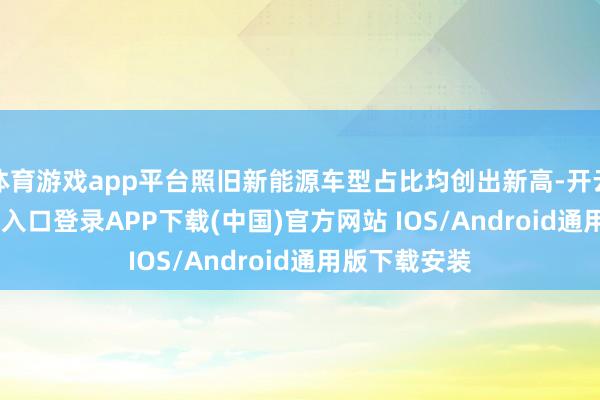 体育游戏app平台照旧新能源车型占比均创出新高-开云kaiyun登录入口登录APP下载(中国)官方网站 IOS/Android通用版下载安装