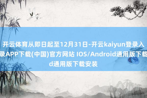 开云体育从即日起至12月31日-开云kaiyun登录入口登录APP下载(中国)官方网站 IOS/Android通用版下载安装