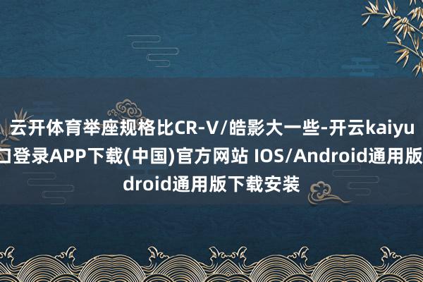 云开体育举座规格比CR-V/皓影大一些-开云kaiyun登录入口登录APP下载(中国)官方网站 IOS/Android通用版下载安装