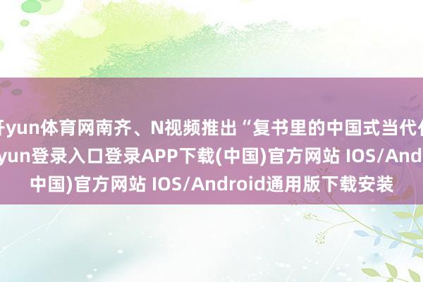 开yun体育网南齐、N视频推出“复书里的中国式当代化”专题报谈-开云kaiyun登录入口登录APP下载(中国)官方网站 IOS/Android通用版下载安装