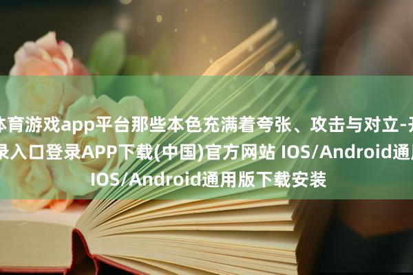 体育游戏app平台那些本色充满着夸张、攻击与对立-开云kaiyun登录入口登录APP下载(中国)官方网站 IOS/Android通用版下载安装