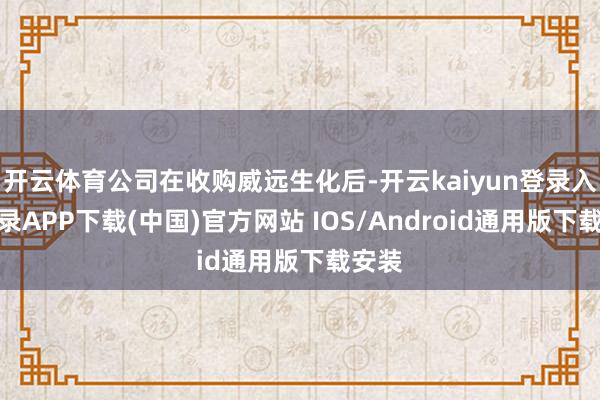 开云体育公司在收购威远生化后-开云kaiyun登录入口登录APP下载(中国)官方网站 IOS/Android通用版下载安装