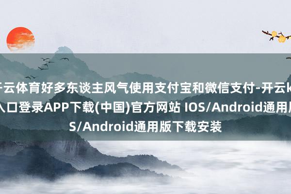 开云体育好多东谈主风气使用支付宝和微信支付-开云kaiyun登录入口登录APP下载(中国)官方网站 IOS/Android通用版下载安装