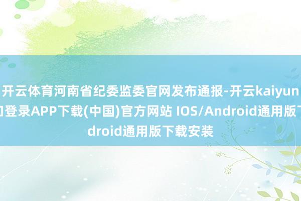 开云体育河南省纪委监委官网发布通报-开云kaiyun登录入口登录APP下载(中国)官方网站 IOS/Android通用版下载安装