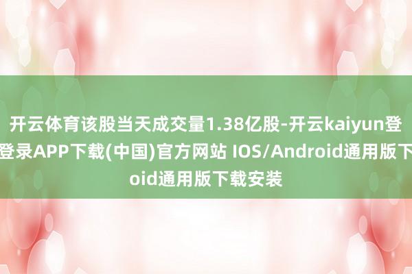 开云体育该股当天成交量1.38亿股-开云kaiyun登录入口登录APP下载(中国)官方网站 IOS/Android通用版下载安装
