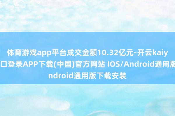 体育游戏app平台成交金额10.32亿元-开云kaiyun登录入口登录APP下载(中国)官方网站 IOS/Android通用版下载安装