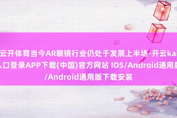 云开体育当今AR眼镜行业仍处于发展上半场-开云kaiyun登录入口登录APP下载(中国)官方网站 IOS/Android通用版下载安装