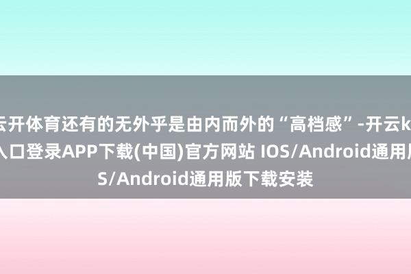 云开体育还有的无外乎是由内而外的“高档感”-开云kaiyun登录入口登录APP下载(中国)官方网站 IOS/Android通用版下载安装