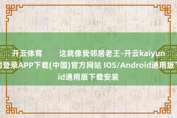 开云体育        这就像我邻居老王-开云kaiyun登录入口登录APP下载(中国)官方网站 IOS/Android通用版下载安装