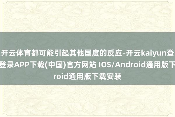 开云体育都可能引起其他国度的反应-开云kaiyun登录入口登录APP下载(中国)官方网站 IOS/Android通用版下载安装