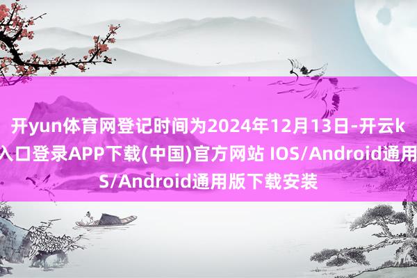 开yun体育网登记时间为2024年12月13日-开云kaiyun登录入口登录APP下载(中国)官方网站 IOS/Android通用版下载安装