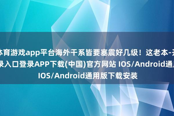 体育游戏app平台海外干系皆要塞震好几级！这老本-开云kaiyun登录入口登录APP下载(中国)官方网站 IOS/Android通用版下载安装
