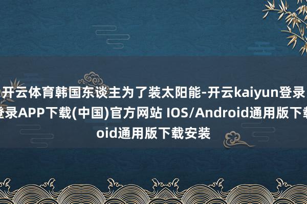 开云体育韩国东谈主为了装太阳能-开云kaiyun登录入口登录APP下载(中国)官方网站 IOS/Android通用版下载安装