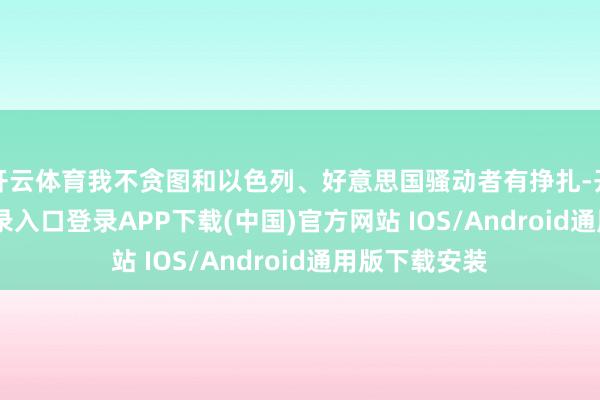 开云体育我不贪图和以色列、好意思国骚动者有挣扎-开云kaiyun登录入口登录APP下载(中国)官方网站 IOS/Android通用版下载安装