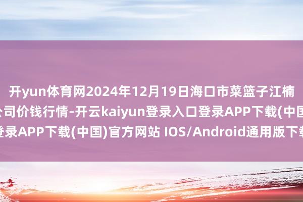 开yun体育网2024年12月19日海口市菜篮子江楠农产物批发市集有限公司价钱行情-开云kaiyun登录入口登录APP下载(中国)官方网站 IOS/Android通用版下载安装
