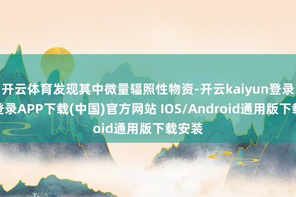 开云体育发现其中微量辐照性物资-开云kaiyun登录入口登录APP下载(中国)官方网站 IOS/Android通用版下载安装