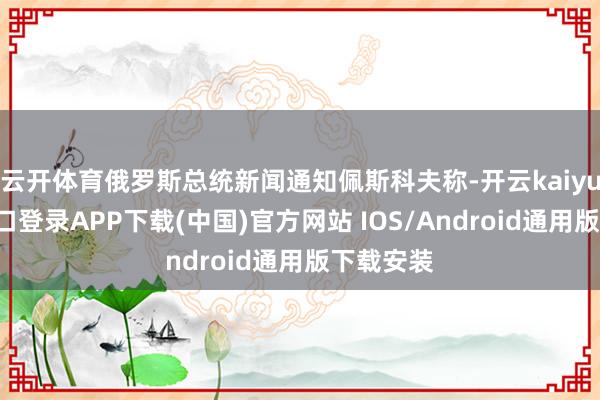云开体育俄罗斯总统新闻通知佩斯科夫称-开云kaiyun登录入口登录APP下载(中国)官方网站 IOS/Android通用版下载安装