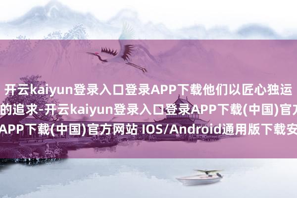 开云kaiyun登录入口登录APP下载他们以匠心独运的技术和对细节无穷的追求-开云kaiyun登录入口登录APP下载(中国)官方网站 IOS/Android通用版下载安装