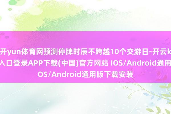 开yun体育网预测停牌时辰不跨越10个交游日-开云kaiyun登录入口登录APP下载(中国)官方网站 IOS/Android通用版下载安装