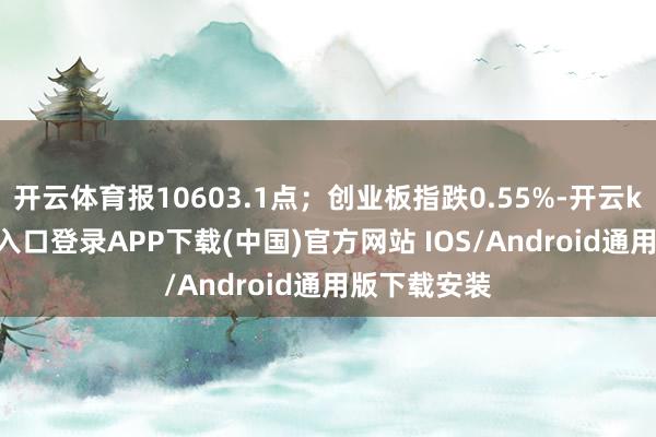 开云体育报10603.1点；创业板指跌0.55%-开云kaiyun登录入口登录APP下载(中国)官方网站 IOS/Android通用版下载安装