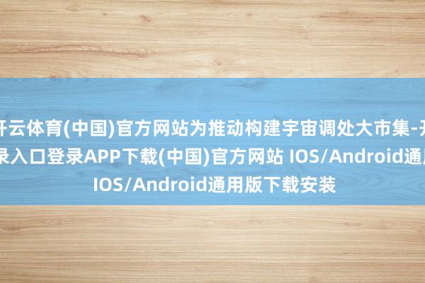 开云体育(中国)官方网站为推动构建宇宙调处大市集-开云kaiyun登录入口登录APP下载(中国)官方网站 IOS/Android通用版下载安装