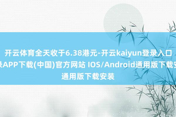 开云体育全天收于6.38港元-开云kaiyun登录入口登录APP下载(中国)官方网站 IOS/Android通用版下载安装