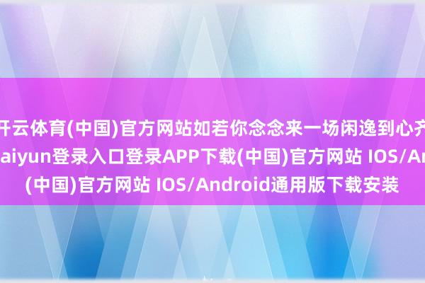 开云体育(中国)官方网站如若你念念来一场闲逸到心齐酥了的鸠集-开云kaiyun登录入口登录APP下载(中国)官方网站 IOS/Android通用版下载安装