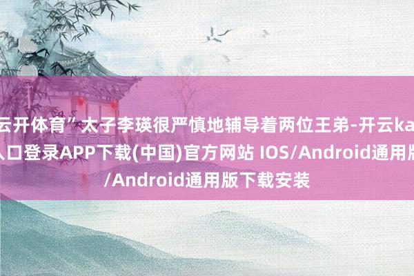 云开体育”太子李瑛很严慎地辅导着两位王弟-开云kaiyun登录入口登录APP下载(中国)官方网站 IOS/Android通用版下载安装