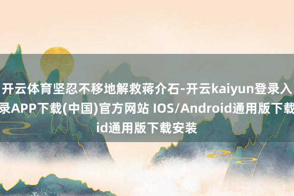 开云体育坚忍不移地解救蒋介石-开云kaiyun登录入口登录APP下载(中国)官方网站 IOS/Android通用版下载安装