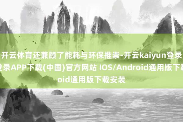 开云体育还兼顾了能耗与环保推崇-开云kaiyun登录入口登录APP下载(中国)官方网站 IOS/Android通用版下载安装