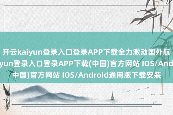 开云kaiyun登录入口登录APP下载全力激动国外航路收集建造-开云kaiyun登录入口登录APP下载(中国)官方网站 IOS/Android通用版下载安装