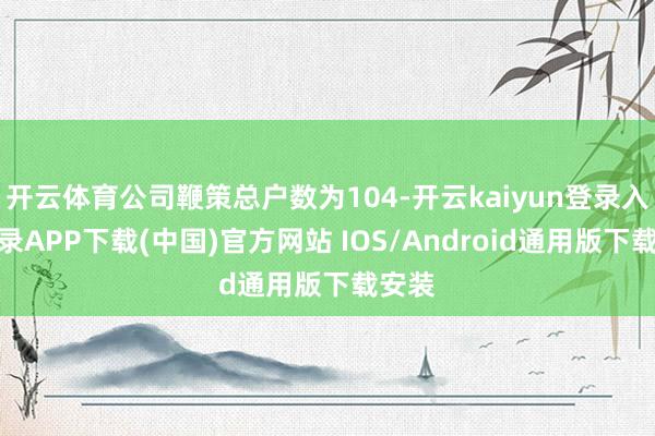 开云体育公司鞭策总户数为104-开云kaiyun登录入口登录APP下载(中国)官方网站 IOS/Android通用版下载安装