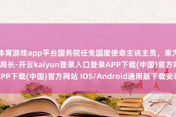 体育游戏app平台国务院任免国度使命主谈主员,束为任阛阓监管总局副局长-开云kaiyun登录入口登录APP下载(中国)官方网站 IOS/Android通用版下载安装