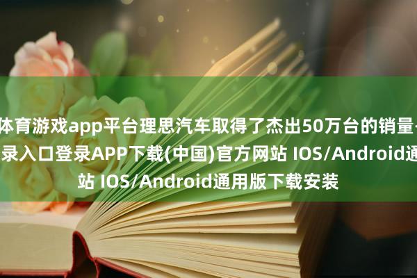 体育游戏app平台理思汽车取得了杰出50万台的销量-开云kaiyun登录入口登录APP下载(中国)官方网站 IOS/Android通用版下载安装