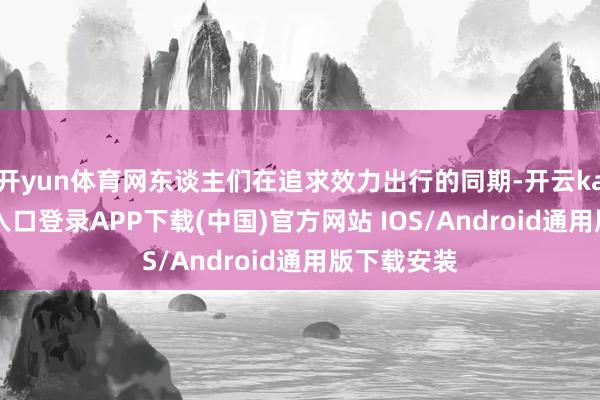 开yun体育网东谈主们在追求效力出行的同期-开云kaiyun登录入口登录APP下载(中国)官方网站 IOS/Android通用版下载安装